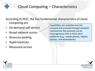 Cloud Computing – Characteristics

According to NIST, the five fundamental characteristics of cloud
  computing are
                                  Capabilities are available over the
• On-demand self-service          network and accessed through standard
                                  mechanisms that promote use by
• Broad network access            heterogeneous thin or thick client
• Resource pooling                platforms (e.g., mobile phones, tablets,
                                  laptops, and workstations).
• Rapid elasticity
• Measured service




                                                                             7
 