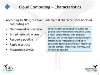 Cloud Computing – Characteristics

According to NIST, the five fundamental characteristics of cloud
  computing are
• On-demand self-service       The provider’s computing resources are
                               pooled to serve multiple consumers using
• Broad network access         a multi-tenant model, with different
                               physical and virtual resources dynamically
• Resource pooling             assigned and reassigned according to
• Rapid elasticity             consumer demand. Examples of resources
                               include storage, processing, memory, and
• Measured service             network bandwidth.




                                                                            8
 
