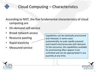 Cloud Computing – Characteristics

According to NIST, the five fundamental characteristics of cloud
  computing are
• On-demand self-service
• Broad network access
                               Capabilities can be elastically provisioned
• Resource pooling             and released, in some cases
                               automatically, to scale rapidly outward
• Rapid elasticity             and inward commensurate with demand.
• Measured service             To the consumer, the capabilities available
                               for provisioning often appear to be
                               unlimited and can be appropriated in any
                               quantity at any time.




                                                                             9
 