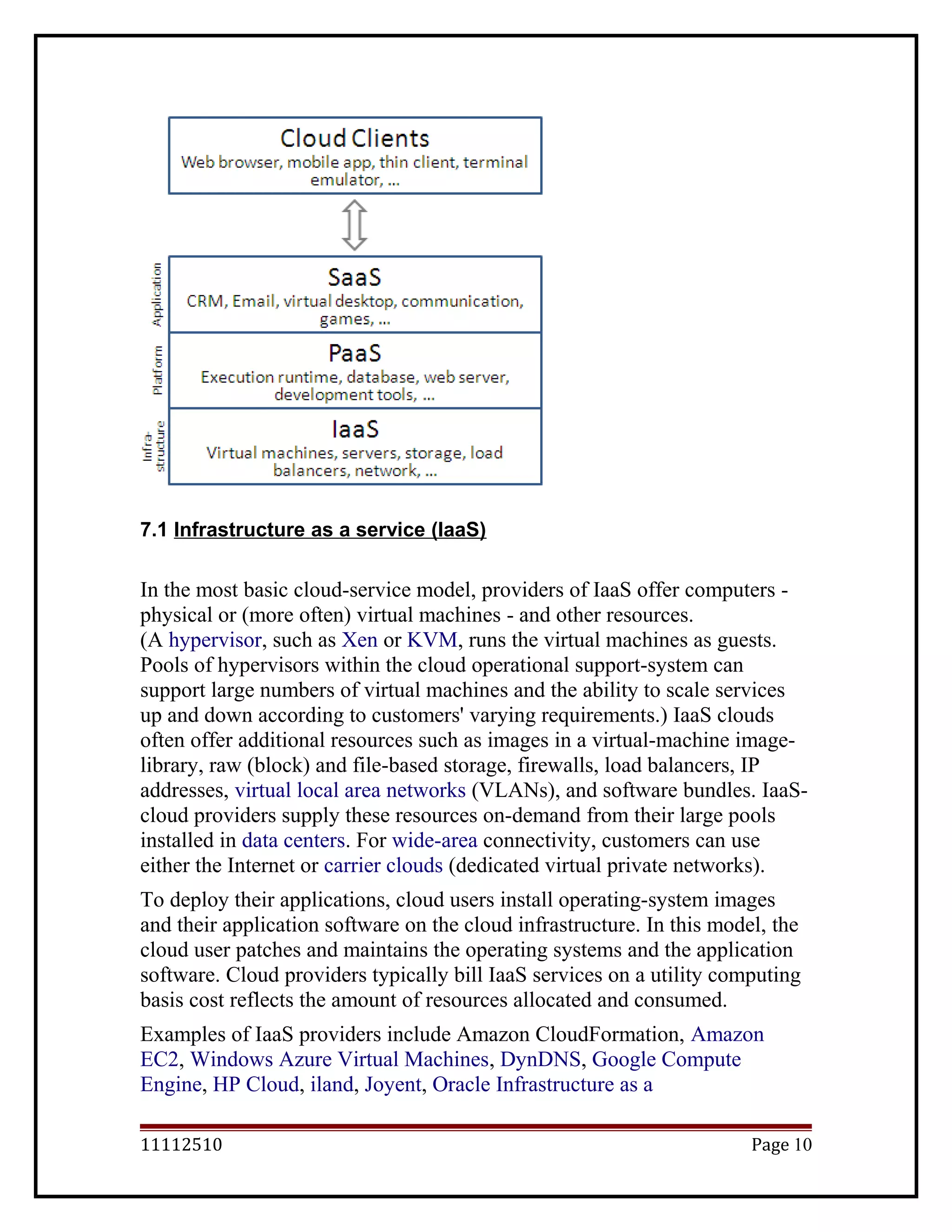7.1 Infrastructure as a service (IaaS)
In the most basic cloud-service model, providers of IaaS offer computers -
physical or (more often) virtual machines - and other resources.
(A hypervisor, such as Xen or KVM, runs the virtual machines as guests.
Pools of hypervisors within the cloud operational support-system can
support large numbers of virtual machines and the ability to scale services
up and down according to customers' varying requirements.) IaaS clouds
often offer additional resources such as images in a virtual-machine image-
library, raw (block) and file-based storage, firewalls, load balancers, IP
addresses, virtual local area networks (VLANs), and software bundles. IaaS-
cloud providers supply these resources on-demand from their large pools
installed in data centers. For wide-area connectivity, customers can use
either the Internet or carrier clouds (dedicated virtual private networks).
To deploy their applications, cloud users install operating-system images
and their application software on the cloud infrastructure. In this model, the
cloud user patches and maintains the operating systems and the application
software. Cloud providers typically bill IaaS services on a utility computing
basis cost reflects the amount of resources allocated and consumed.
Examples of IaaS providers include Amazon CloudFormation, Amazon
EC2, Windows Azure Virtual Machines, DynDNS, Google Compute
Engine, HP Cloud, iland, Joyent, Oracle Infrastructure as a
11112510 Page 10
 