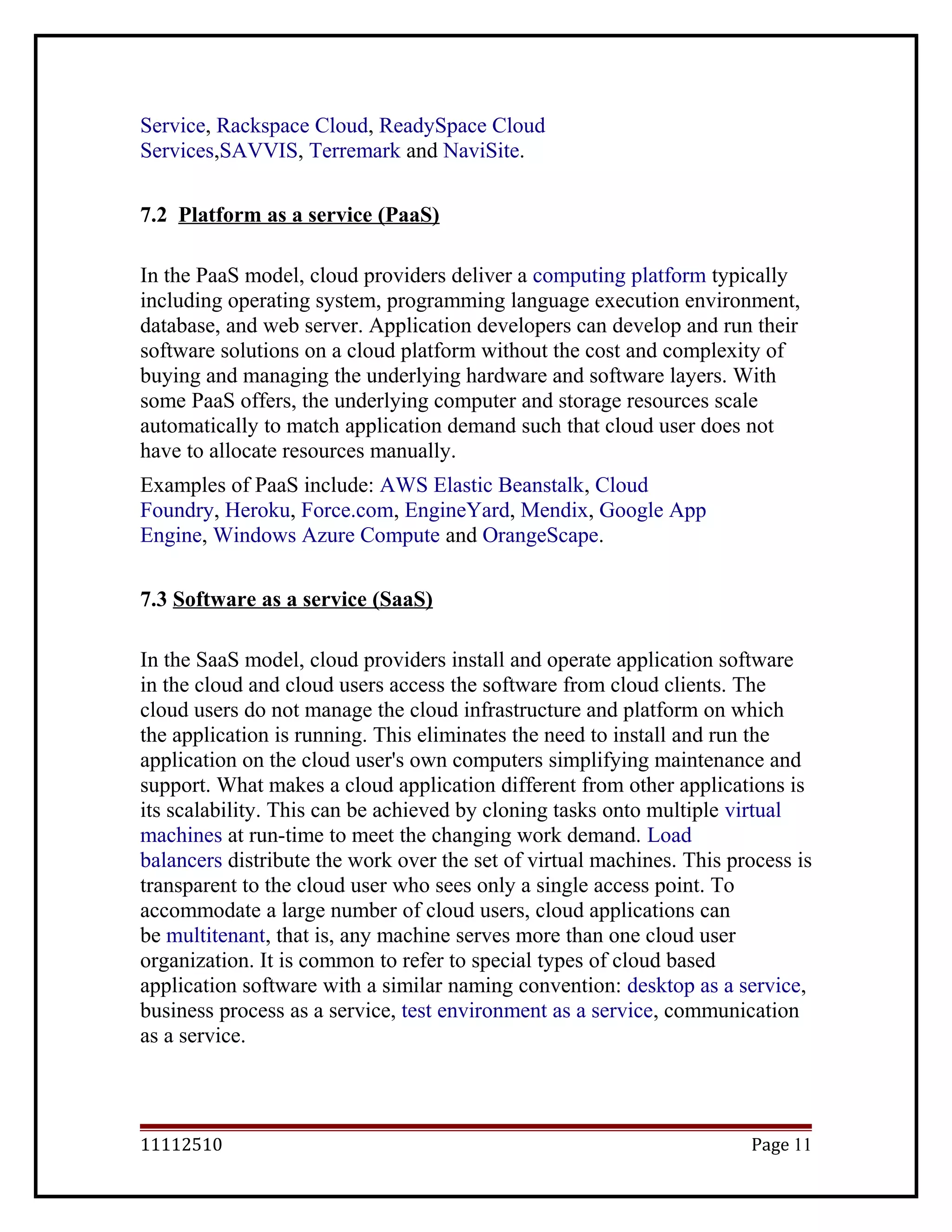 Service, Rackspace Cloud, ReadySpace Cloud
Services,SAVVIS, Terremark and NaviSite.
7.2 Platform as a service (PaaS)
In the PaaS model, cloud providers deliver a computing platform typically
including operating system, programming language execution environment,
database, and web server. Application developers can develop and run their
software solutions on a cloud platform without the cost and complexity of
buying and managing the underlying hardware and software layers. With
some PaaS offers, the underlying computer and storage resources scale
automatically to match application demand such that cloud user does not
have to allocate resources manually.
Examples of PaaS include: AWS Elastic Beanstalk, Cloud
Foundry, Heroku, Force.com, EngineYard, Mendix, Google App
Engine, Windows Azure Compute and OrangeScape.
7.3 Software as a service (SaaS)
In the SaaS model, cloud providers install and operate application software
in the cloud and cloud users access the software from cloud clients. The
cloud users do not manage the cloud infrastructure and platform on which
the application is running. This eliminates the need to install and run the
application on the cloud user's own computers simplifying maintenance and
support. What makes a cloud application different from other applications is
its scalability. This can be achieved by cloning tasks onto multiple virtual
machines at run-time to meet the changing work demand. Load
balancers distribute the work over the set of virtual machines. This process is
transparent to the cloud user who sees only a single access point. To
accommodate a large number of cloud users, cloud applications can
be multitenant, that is, any machine serves more than one cloud user
organization. It is common to refer to special types of cloud based
application software with a similar naming convention: desktop as a service,
business process as a service, test environment as a service, communication
as a service.
11112510 Page 11
 