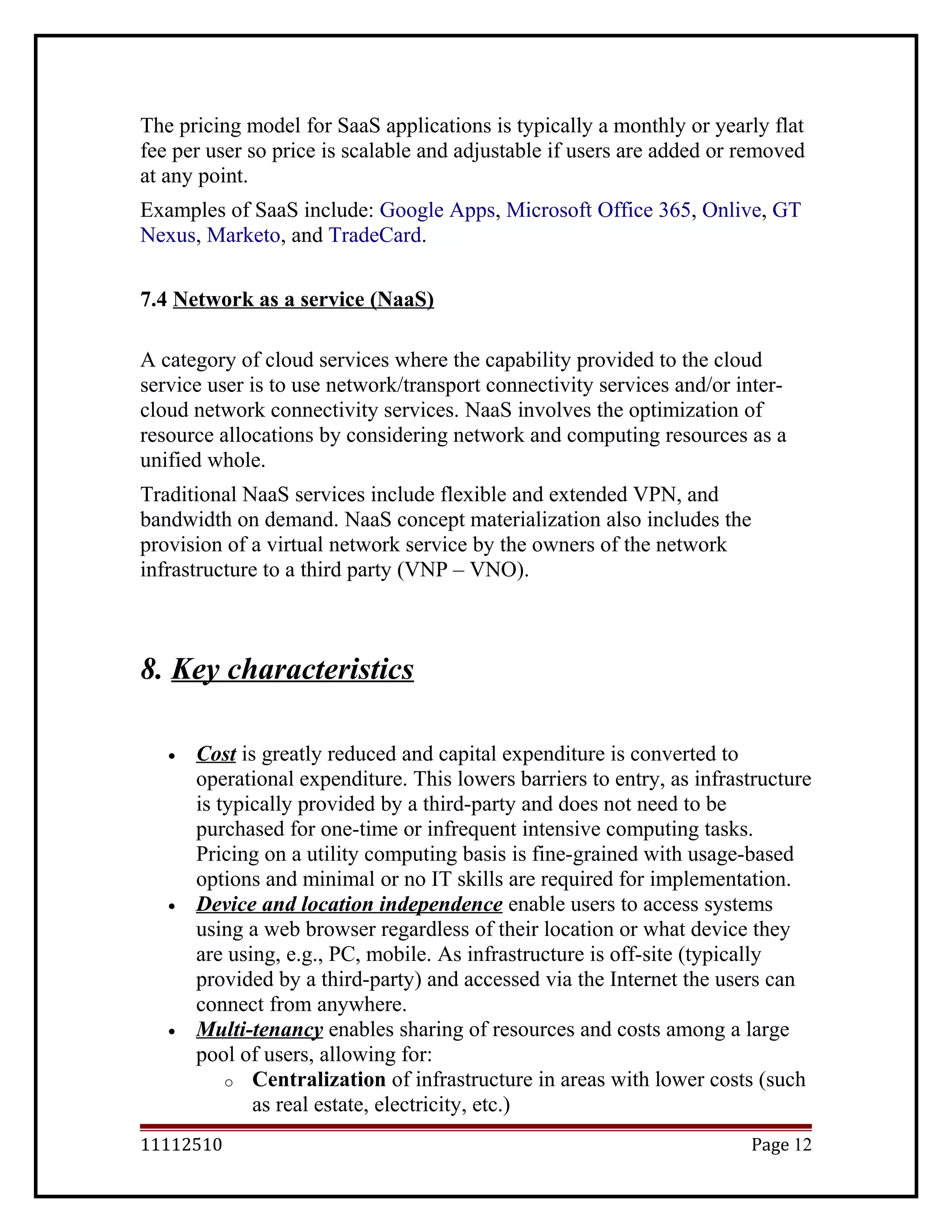 The pricing model for SaaS applications is typically a monthly or yearly flat
fee per user so price is scalable and adjustable if users are added or removed
at any point.
Examples of SaaS include: Google Apps, Microsoft Office 365, Onlive, GT
Nexus, Marketo, and TradeCard.
7.4 Network as a service (NaaS)
A category of cloud services where the capability provided to the cloud
service user is to use network/transport connectivity services and/or inter-
cloud network connectivity services. NaaS involves the optimization of
resource allocations by considering network and computing resources as a
unified whole.
Traditional NaaS services include flexible and extended VPN, and
bandwidth on demand. NaaS concept materialization also includes the
provision of a virtual network service by the owners of the network
infrastructure to a third party (VNP – VNO).
8. Key characteristics
• Cost is greatly reduced and capital expenditure is converted to
operational expenditure. This lowers barriers to entry, as infrastructure
is typically provided by a third-party and does not need to be
purchased for one-time or infrequent intensive computing tasks.
Pricing on a utility computing basis is fine-grained with usage-based
options and minimal or no IT skills are required for implementation.
• Device and location independence enable users to access systems
using a web browser regardless of their location or what device they
are using, e.g., PC, mobile. As infrastructure is off-site (typically
provided by a third-party) and accessed via the Internet the users can
connect from anywhere.
• Multi-tenancy enables sharing of resources and costs among a large
pool of users, allowing for:
o Centralization of infrastructure in areas with lower costs (such
as real estate, electricity, etc.)
11112510 Page 12
 