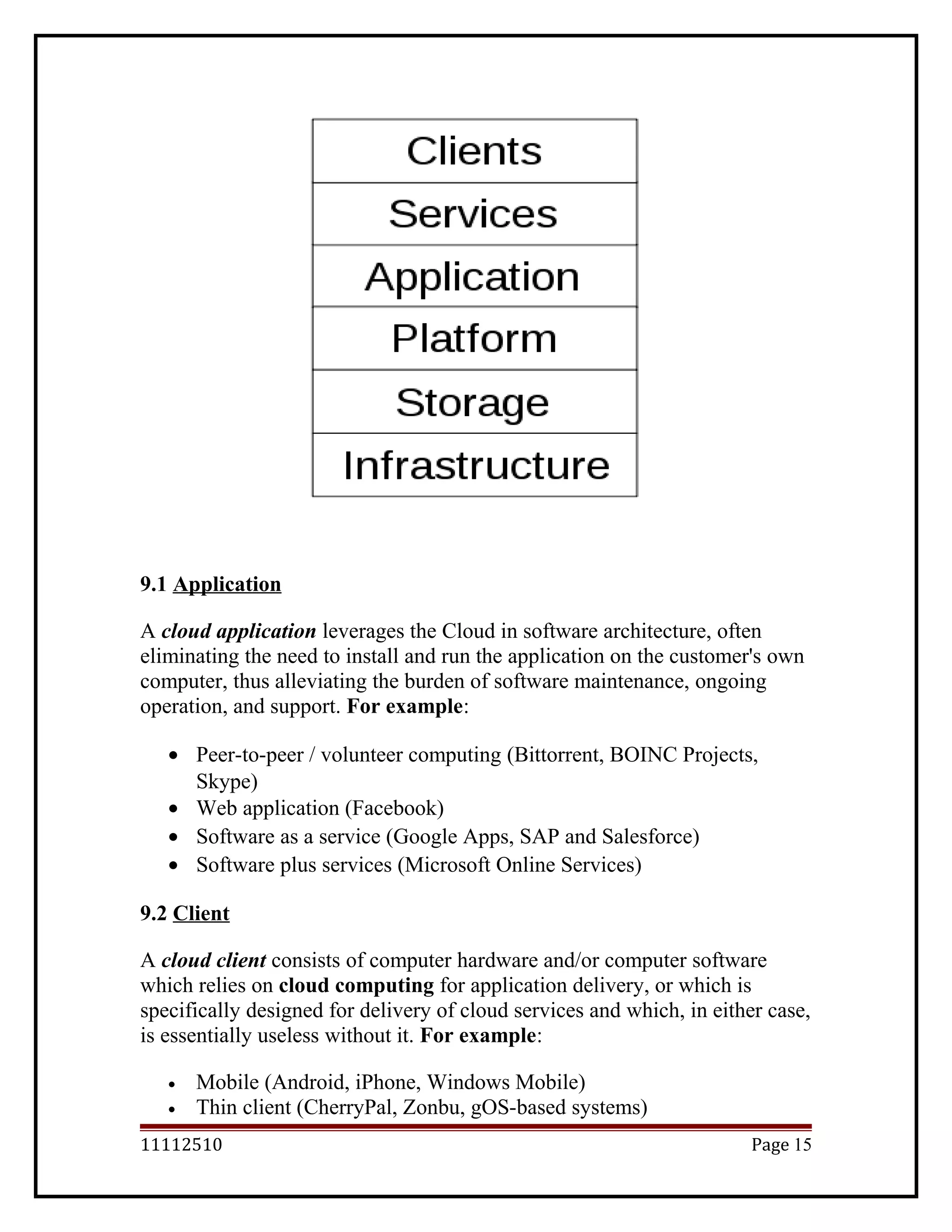 9.1 Application
A cloud application leverages the Cloud in software architecture, often
eliminating the need to install and run the application on the customer's own
computer, thus alleviating the burden of software maintenance, ongoing
operation, and support. For example:
• Peer-to-peer / volunteer computing (Bittorrent, BOINC Projects,
Skype)
• Web application (Facebook)
• Software as a service (Google Apps, SAP and Salesforce)
• Software plus services (Microsoft Online Services)
9.2 Client
A cloud client consists of computer hardware and/or computer software
which relies on cloud computing for application delivery, or which is
specifically designed for delivery of cloud services and which, in either case,
is essentially useless without it. For example:
• Mobile (Android, iPhone, Windows Mobile)
• Thin client (CherryPal, Zonbu, gOS-based systems)
11112510 Page 15
 