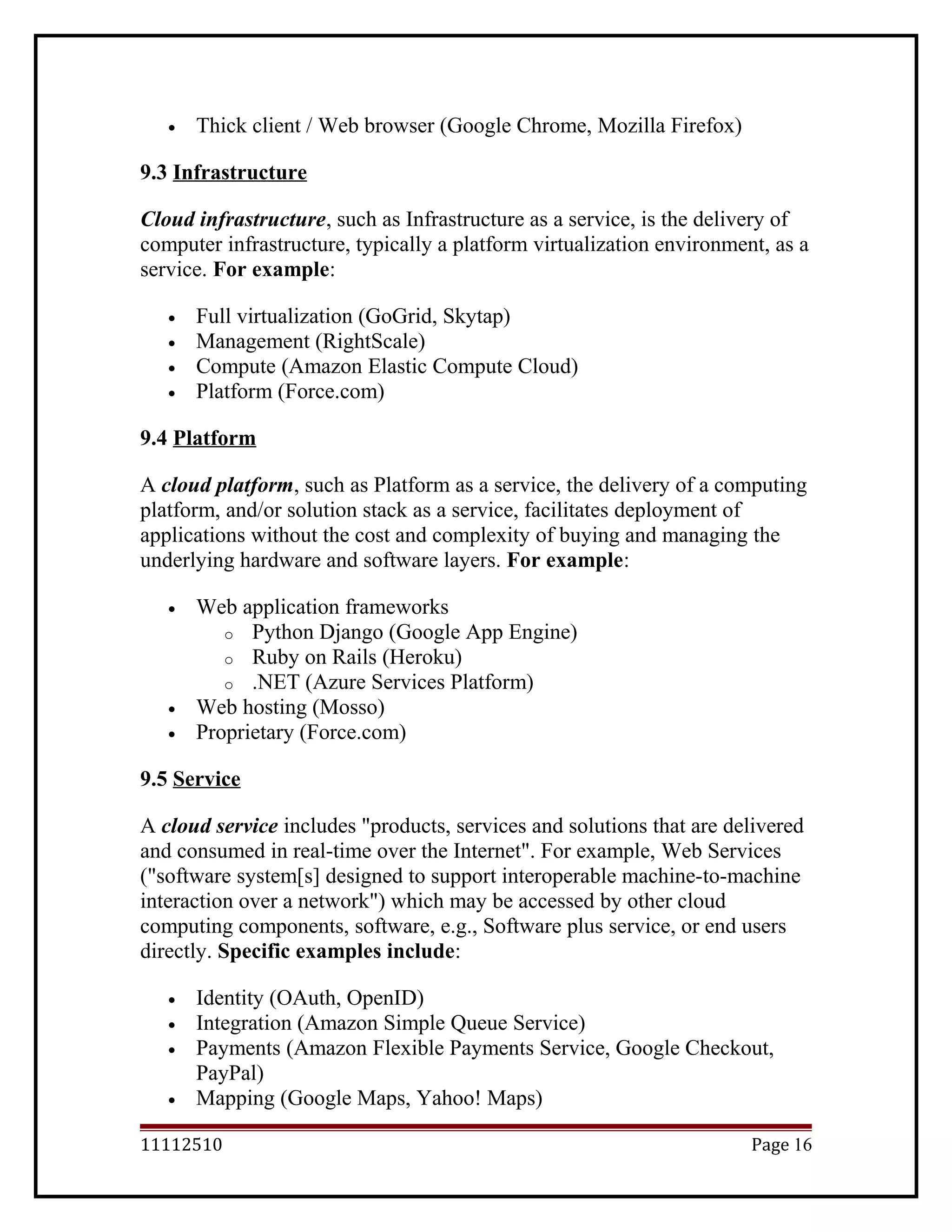 • Thick client / Web browser (Google Chrome, Mozilla Firefox)
9.3 Infrastructure
Cloud infrastructure, such as Infrastructure as a service, is the delivery of
computer infrastructure, typically a platform virtualization environment, as a
service. For example:
• Full virtualization (GoGrid, Skytap)
• Management (RightScale)
• Compute (Amazon Elastic Compute Cloud)
• Platform (Force.com)
9.4 Platform
A cloud platform, such as Platform as a service, the delivery of a computing
platform, and/or solution stack as a service, facilitates deployment of
applications without the cost and complexity of buying and managing the
underlying hardware and software layers. For example:
• Web application frameworks
o Python Django (Google App Engine)
o Ruby on Rails (Heroku)
o .NET (Azure Services Platform)
• Web hosting (Mosso)
• Proprietary (Force.com)
9.5 Service
A cloud service includes "products, services and solutions that are delivered
and consumed in real-time over the Internet". For example, Web Services
("software system[s] designed to support interoperable machine-to-machine
interaction over a network") which may be accessed by other cloud
computing components, software, e.g., Software plus service, or end users
directly. Specific examples include:
• Identity (OAuth, OpenID)
• Integration (Amazon Simple Queue Service)
• Payments (Amazon Flexible Payments Service, Google Checkout,
PayPal)
• Mapping (Google Maps, Yahoo! Maps)
11112510 Page 16
 
