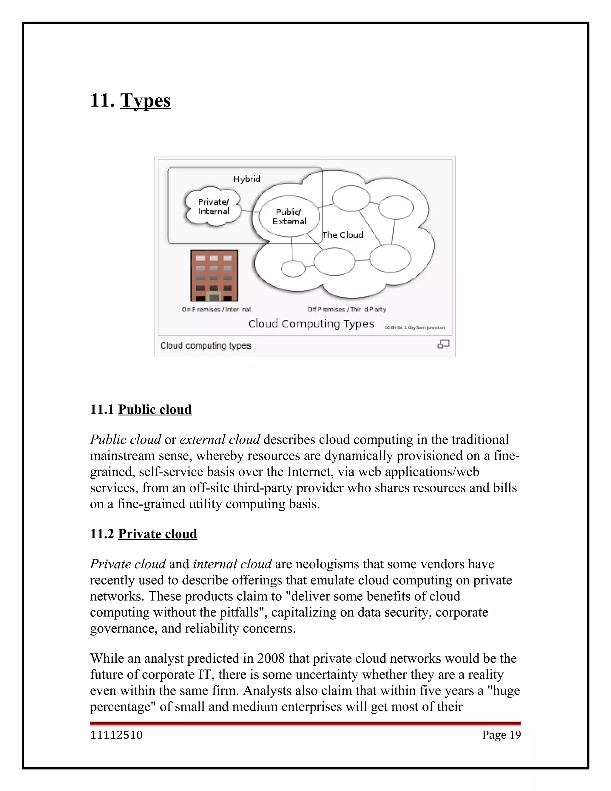 11. Types
11.1 Public cloud
Public cloud or external cloud describes cloud computing in the traditional
mainstream sense, whereby resources are dynamically provisioned on a fine-
grained, self-service basis over the Internet, via web applications/web
services, from an off-site third-party provider who shares resources and bills
on a fine-grained utility computing basis.
11.2 Private cloud
Private cloud and internal cloud are neologisms that some vendors have
recently used to describe offerings that emulate cloud computing on private
networks. These products claim to "deliver some benefits of cloud
computing without the pitfalls", capitalizing on data security, corporate
governance, and reliability concerns.
While an analyst predicted in 2008 that private cloud networks would be the
future of corporate IT, there is some uncertainty whether they are a reality
even within the same firm. Analysts also claim that within five years a "huge
percentage" of small and medium enterprises will get most of their
11112510 Page 19
 