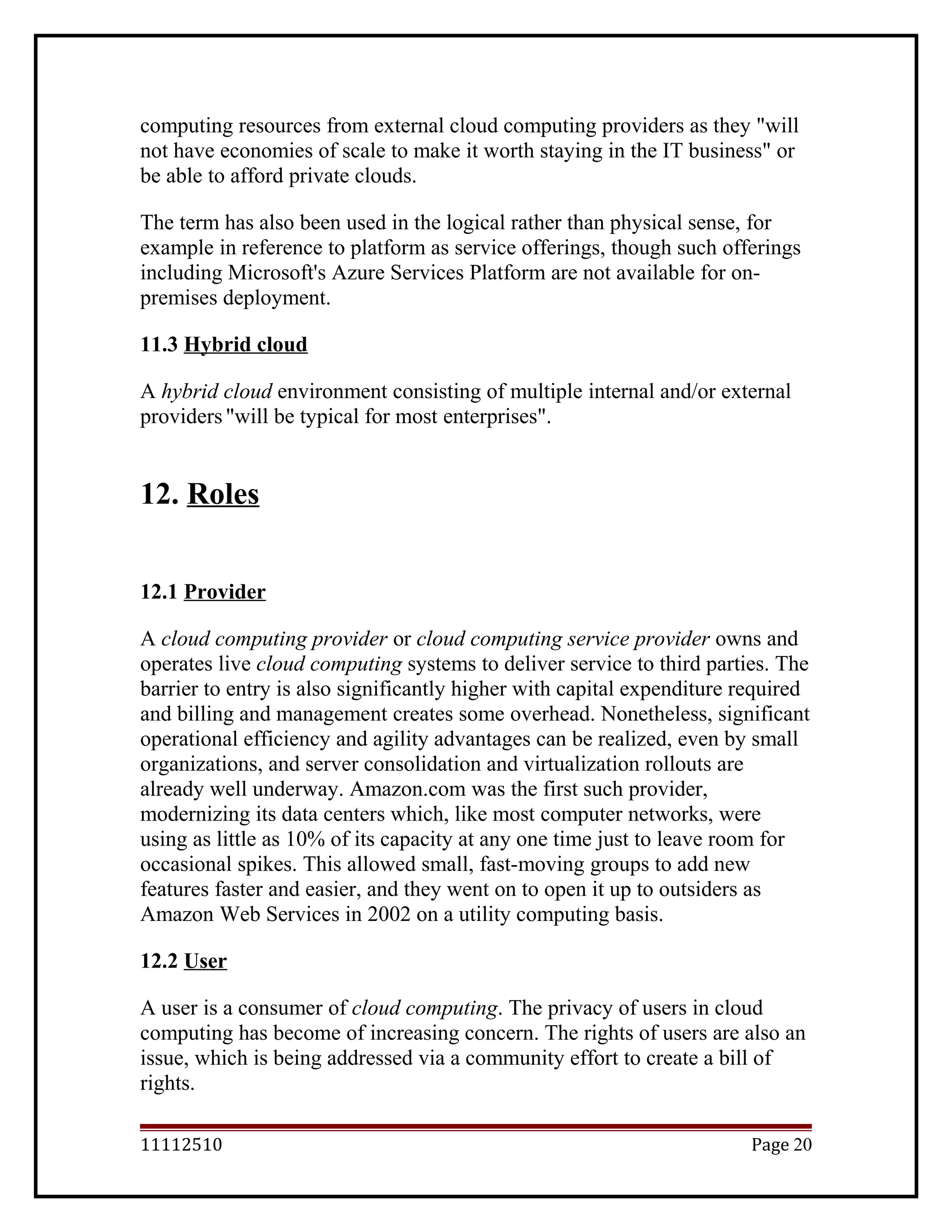 computing resources from external cloud computing providers as they "will
not have economies of scale to make it worth staying in the IT business" or
be able to afford private clouds.
The term has also been used in the logical rather than physical sense, for
example in reference to platform as service offerings, though such offerings
including Microsoft's Azure Services Platform are not available for on-
premises deployment.
11.3 Hybrid cloud
A hybrid cloud environment consisting of multiple internal and/or external
providers"will be typical for most enterprises".
12. Roles
12.1 Provider
A cloud computing provider or cloud computing service provider owns and
operates live cloud computing systems to deliver service to third parties. The
barrier to entry is also significantly higher with capital expenditure required
and billing and management creates some overhead. Nonetheless, significant
operational efficiency and agility advantages can be realized, even by small
organizations, and server consolidation and virtualization rollouts are
already well underway. Amazon.com was the first such provider,
modernizing its data centers which, like most computer networks, were
using as little as 10% of its capacity at any one time just to leave room for
occasional spikes. This allowed small, fast-moving groups to add new
features faster and easier, and they went on to open it up to outsiders as
Amazon Web Services in 2002 on a utility computing basis.
12.2 User
A user is a consumer of cloud computing. The privacy of users in cloud
computing has become of increasing concern. The rights of users are also an
issue, which is being addressed via a community effort to create a bill of
rights.
11112510 Page 20
 