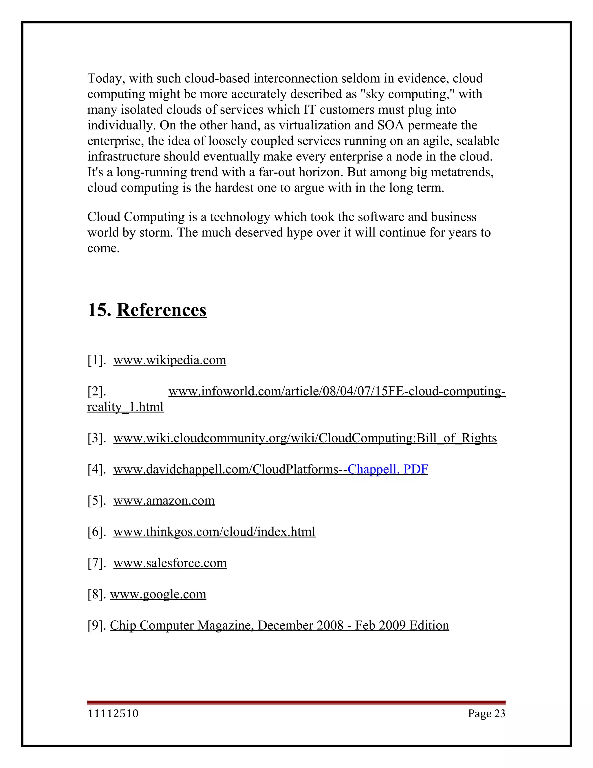 Today, with such cloud-based interconnection seldom in evidence, cloud
computing might be more accurately described as "sky computing," with
many isolated clouds of services which IT customers must plug into
individually. On the other hand, as virtualization and SOA permeate the
enterprise, the idea of loosely coupled services running on an agile, scalable
infrastructure should eventually make every enterprise a node in the cloud.
It's a long-running trend with a far-out horizon. But among big metatrends,
cloud computing is the hardest one to argue with in the long term.
Cloud Computing is a technology which took the software and business
world by storm. The much deserved hype over it will continue for years to
come.
15. References
[1]. www.wikipedia.com
[2]. www.infoworld.com/article/08/04/07/15FE-cloud-computing-
reality_1.html
[3]. www.wiki.cloudcommunity.org/wiki/CloudComputing:Bill_of_Rights
[4]. www.davidchappell.com/CloudPlatforms--Chappell. PDF
[5]. www.amazon.com
[6]. www.thinkgos.com/cloud/index.html
[7]. www.salesforce.com
[8]. www.google.com
[9]. Chip Computer Magazine, December 2008 - Feb 2009 Edition
11112510 Page 23
 
