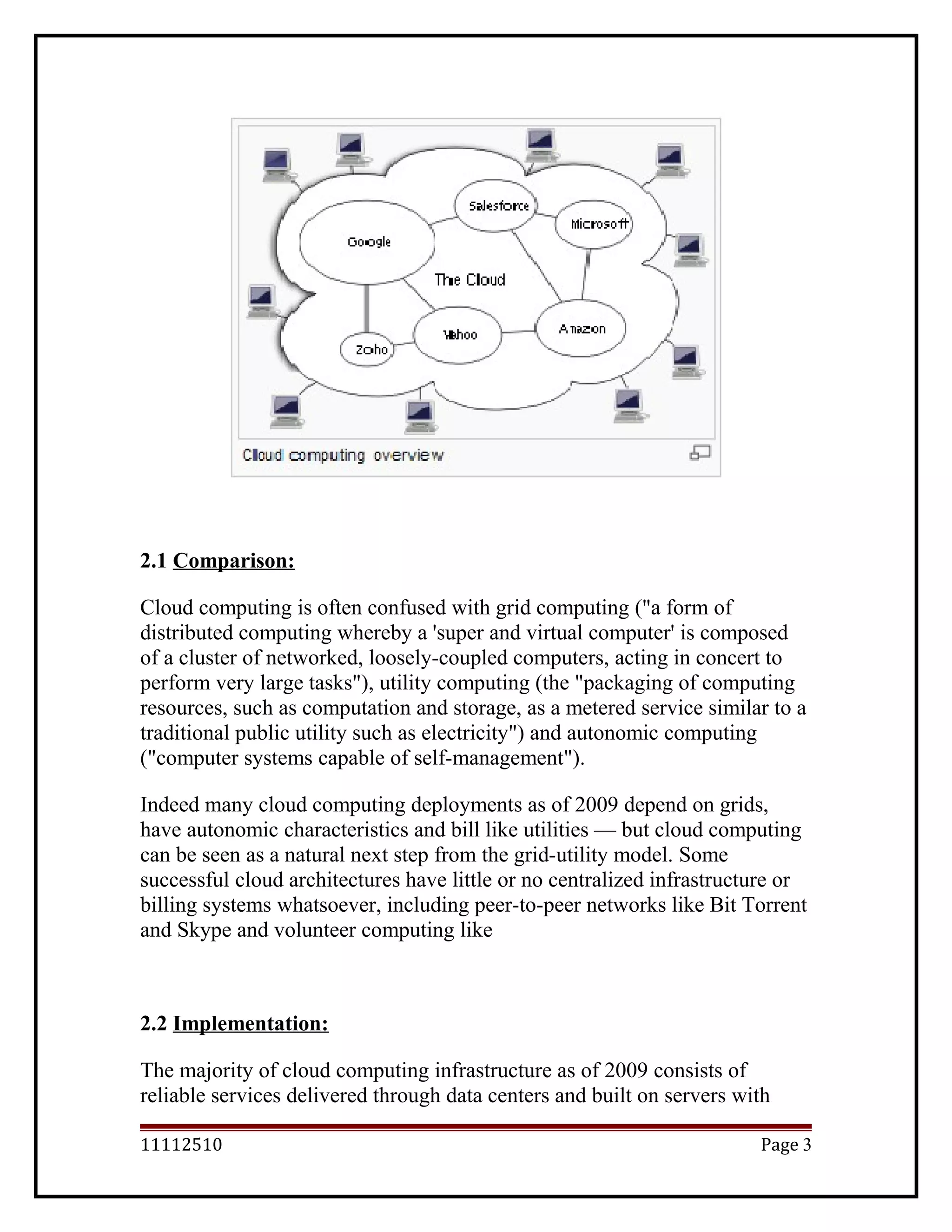 2.1 Comparison:
Cloud computing is often confused with grid computing ("a form of
distributed computing whereby a 'super and virtual computer' is composed
of a cluster of networked, loosely-coupled computers, acting in concert to
perform very large tasks"), utility computing (the "packaging of computing
resources, such as computation and storage, as a metered service similar to a
traditional public utility such as electricity") and autonomic computing
("computer systems capable of self-management").
Indeed many cloud computing deployments as of 2009 depend on grids,
have autonomic characteristics and bill like utilities — but cloud computing
can be seen as a natural next step from the grid-utility model. Some
successful cloud architectures have little or no centralized infrastructure or
billing systems whatsoever, including peer-to-peer networks like Bit Torrent
and Skype and volunteer computing like
2.2 Implementation:
The majority of cloud computing infrastructure as of 2009 consists of
reliable services delivered through data centers and built on servers with
11112510 Page 3
 