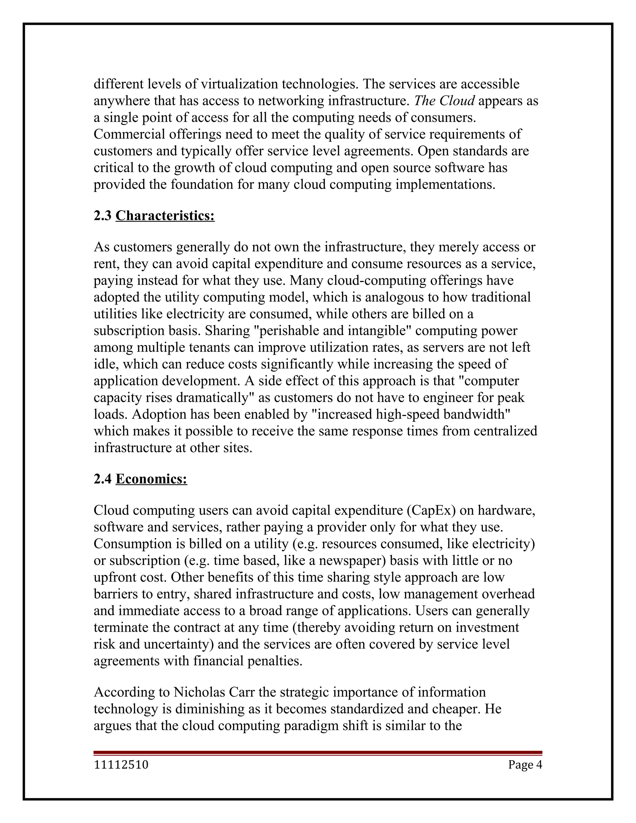 different levels of virtualization technologies. The services are accessible
anywhere that has access to networking infrastructure. The Cloud appears as
a single point of access for all the computing needs of consumers.
Commercial offerings need to meet the quality of service requirements of
customers and typically offer service level agreements. Open standards are
critical to the growth of cloud computing and open source software has
provided the foundation for many cloud computing implementations.
2.3 Characteristics:
As customers generally do not own the infrastructure, they merely access or
rent, they can avoid capital expenditure and consume resources as a service,
paying instead for what they use. Many cloud-computing offerings have
adopted the utility computing model, which is analogous to how traditional
utilities like electricity are consumed, while others are billed on a
subscription basis. Sharing "perishable and intangible" computing power
among multiple tenants can improve utilization rates, as servers are not left
idle, which can reduce costs significantly while increasing the speed of
application development. A side effect of this approach is that "computer
capacity rises dramatically" as customers do not have to engineer for peak
loads. Adoption has been enabled by "increased high-speed bandwidth"
which makes it possible to receive the same response times from centralized
infrastructure at other sites.
2.4 Economics:
Cloud computing users can avoid capital expenditure (CapEx) on hardware,
software and services, rather paying a provider only for what they use.
Consumption is billed on a utility (e.g. resources consumed, like electricity)
or subscription (e.g. time based, like a newspaper) basis with little or no
upfront cost. Other benefits of this time sharing style approach are low
barriers to entry, shared infrastructure and costs, low management overhead
and immediate access to a broad range of applications. Users can generally
terminate the contract at any time (thereby avoiding return on investment
risk and uncertainty) and the services are often covered by service level
agreements with financial penalties.
According to Nicholas Carr the strategic importance of information
technology is diminishing as it becomes standardized and cheaper. He
argues that the cloud computing paradigm shift is similar to the
11112510 Page 4
 