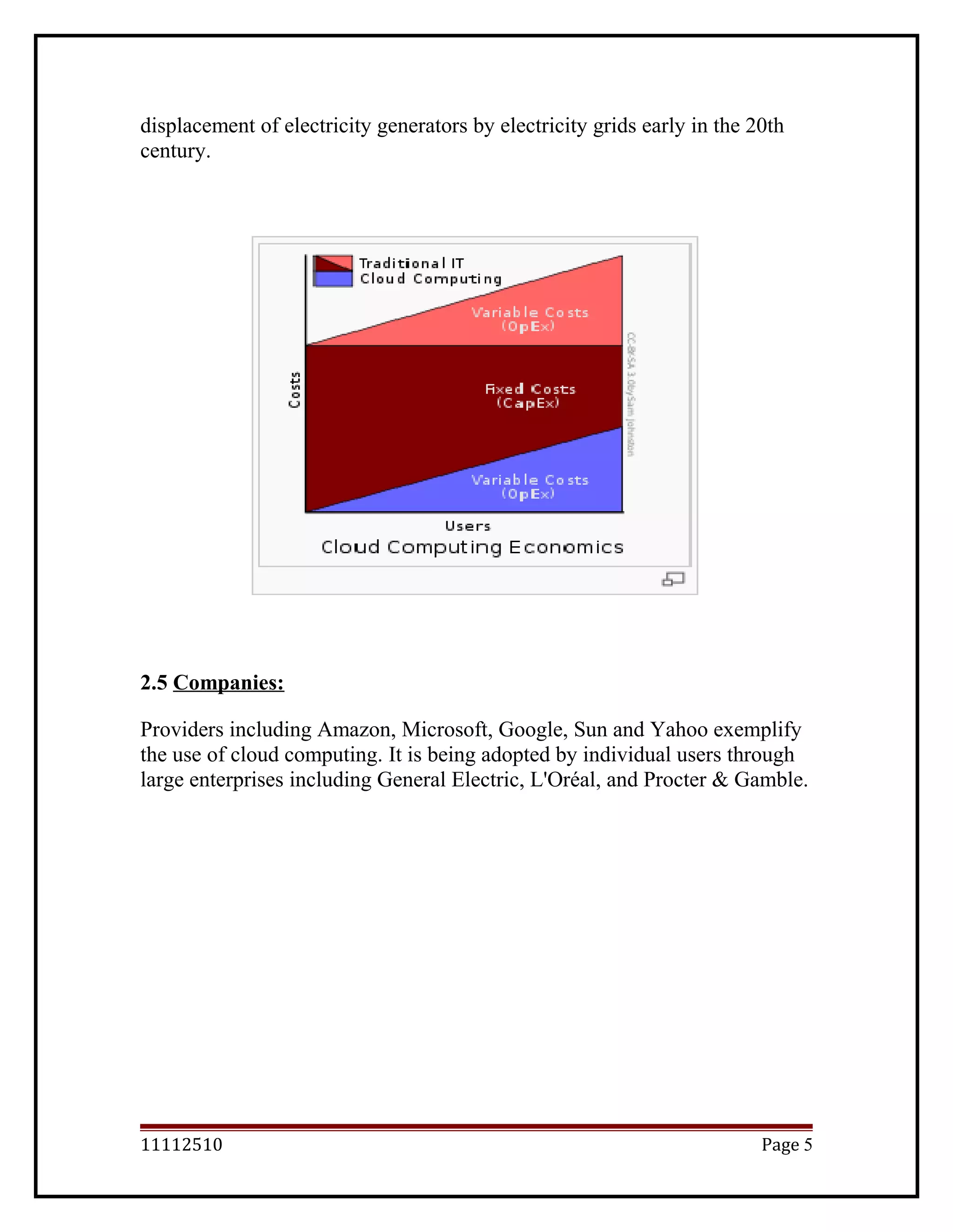 displacement of electricity generators by electricity grids early in the 20th
century.
2.5 Companies:
Providers including Amazon, Microsoft, Google, Sun and Yahoo exemplify
the use of cloud computing. It is being adopted by individual users through
large enterprises including General Electric, L'Oréal, and Procter & Gamble.
11112510 Page 5
 