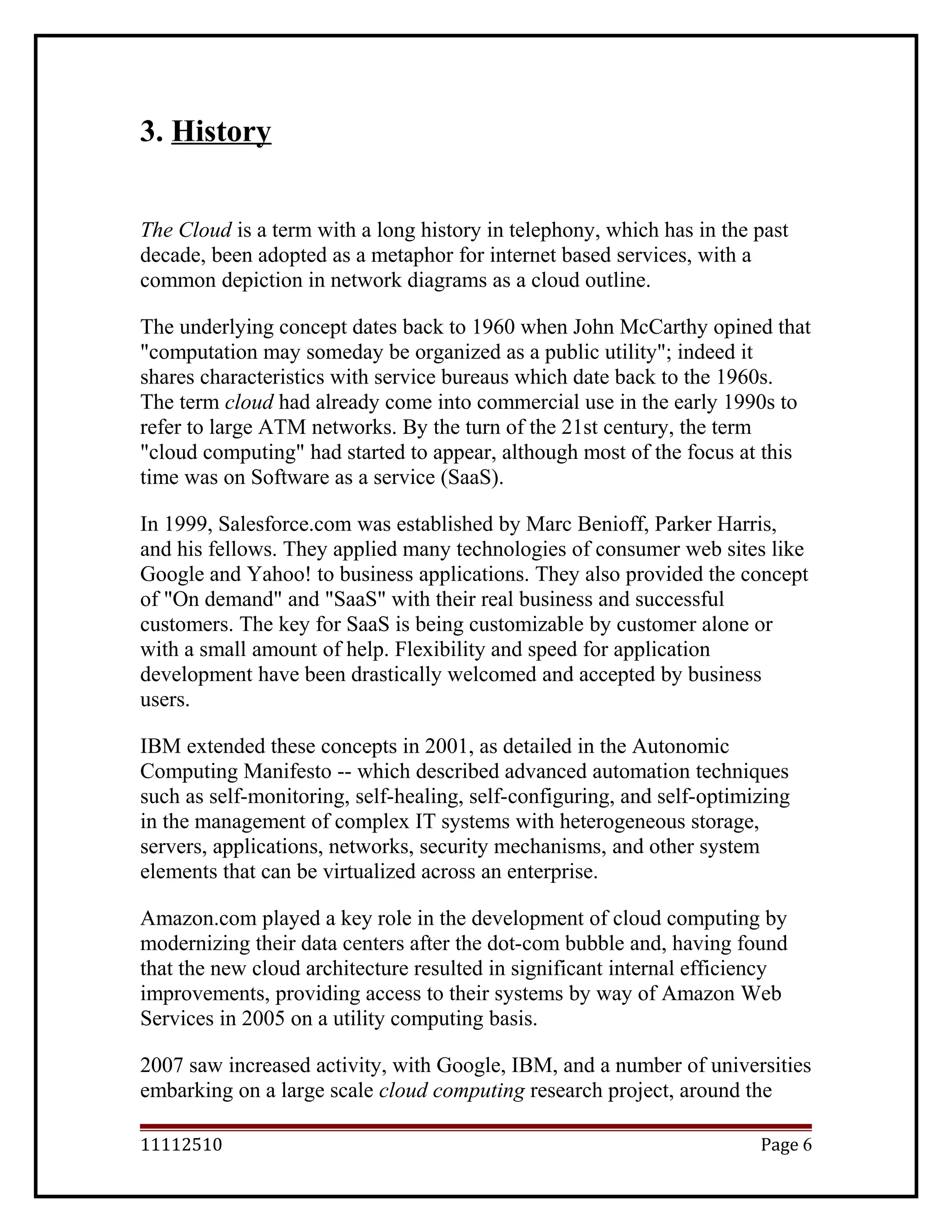 3. History
The Cloud is a term with a long history in telephony, which has in the past
decade, been adopted as a metaphor for internet based services, with a
common depiction in network diagrams as a cloud outline.
The underlying concept dates back to 1960 when John McCarthy opined that
"computation may someday be organized as a public utility"; indeed it
shares characteristics with service bureaus which date back to the 1960s.
The term cloud had already come into commercial use in the early 1990s to
refer to large ATM networks. By the turn of the 21st century, the term
"cloud computing" had started to appear, although most of the focus at this
time was on Software as a service (SaaS).
In 1999, Salesforce.com was established by Marc Benioff, Parker Harris,
and his fellows. They applied many technologies of consumer web sites like
Google and Yahoo! to business applications. They also provided the concept
of "On demand" and "SaaS" with their real business and successful
customers. The key for SaaS is being customizable by customer alone or
with a small amount of help. Flexibility and speed for application
development have been drastically welcomed and accepted by business
users.
IBM extended these concepts in 2001, as detailed in the Autonomic
Computing Manifesto -- which described advanced automation techniques
such as self-monitoring, self-healing, self-configuring, and self-optimizing
in the management of complex IT systems with heterogeneous storage,
servers, applications, networks, security mechanisms, and other system
elements that can be virtualized across an enterprise.
Amazon.com played a key role in the development of cloud computing by
modernizing their data centers after the dot-com bubble and, having found
that the new cloud architecture resulted in significant internal efficiency
improvements, providing access to their systems by way of Amazon Web
Services in 2005 on a utility computing basis.
2007 saw increased activity, with Google, IBM, and a number of universities
embarking on a large scale cloud computing research project, around the
11112510 Page 6
 