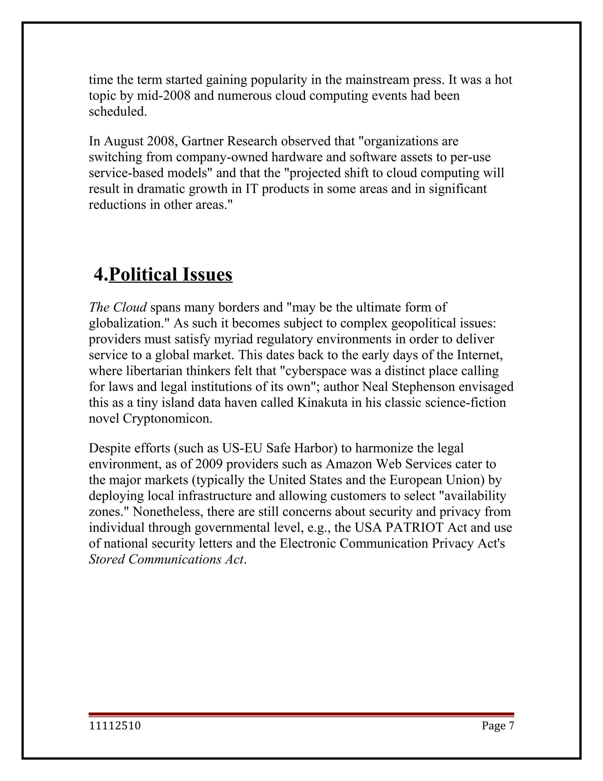 time the term started gaining popularity in the mainstream press. It was a hot
topic by mid-2008 and numerous cloud computing events had been
scheduled.
In August 2008, Gartner Research observed that "organizations are
switching from company-owned hardware and software assets to per-use
service-based models" and that the "projected shift to cloud computing will
result in dramatic growth in IT products in some areas and in significant
reductions in other areas."
4.Political Issues
The Cloud spans many borders and "may be the ultimate form of
globalization." As such it becomes subject to complex geopolitical issues:
providers must satisfy myriad regulatory environments in order to deliver
service to a global market. This dates back to the early days of the Internet,
where libertarian thinkers felt that "cyberspace was a distinct place calling
for laws and legal institutions of its own"; author Neal Stephenson envisaged
this as a tiny island data haven called Kinakuta in his classic science-fiction
novel Cryptonomicon.
Despite efforts (such as US-EU Safe Harbor) to harmonize the legal
environment, as of 2009 providers such as Amazon Web Services cater to
the major markets (typically the United States and the European Union) by
deploying local infrastructure and allowing customers to select "availability
zones." Nonetheless, there are still concerns about security and privacy from
individual through governmental level, e.g., the USA PATRIOT Act and use
of national security letters and the Electronic Communication Privacy Act's
Stored Communications Act.
11112510 Page 7
 