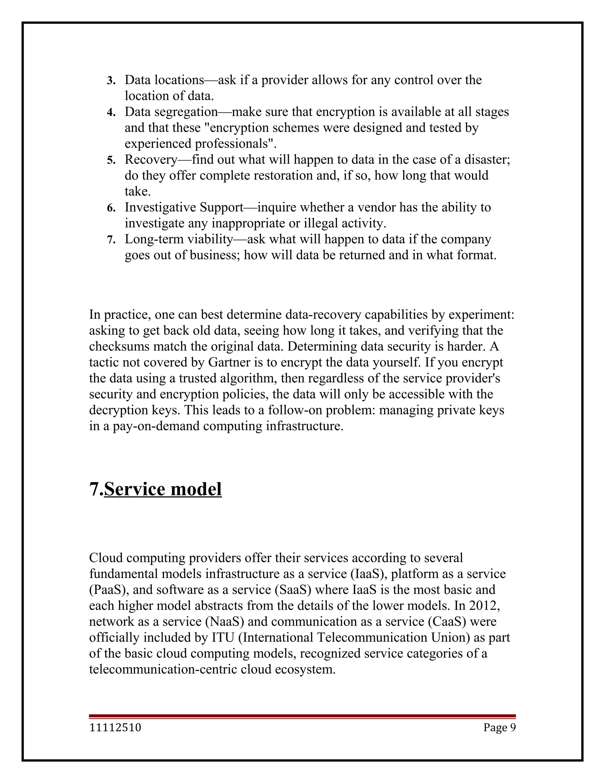 3. Data locations—ask if a provider allows for any control over the
location of data.
4. Data segregation—make sure that encryption is available at all stages
and that these "encryption schemes were designed and tested by
experienced professionals".
5. Recovery—find out what will happen to data in the case of a disaster;
do they offer complete restoration and, if so, how long that would
take.
6. Investigative Support—inquire whether a vendor has the ability to
investigate any inappropriate or illegal activity.
7. Long-term viability—ask what will happen to data if the company
goes out of business; how will data be returned and in what format.
In practice, one can best determine data-recovery capabilities by experiment:
asking to get back old data, seeing how long it takes, and verifying that the
checksums match the original data. Determining data security is harder. A
tactic not covered by Gartner is to encrypt the data yourself. If you encrypt
the data using a trusted algorithm, then regardless of the service provider's
security and encryption policies, the data will only be accessible with the
decryption keys. This leads to a follow-on problem: managing private keys
in a pay-on-demand computing infrastructure.
7.Service model
Cloud computing providers offer their services according to several
fundamental models infrastructure as a service (IaaS), platform as a service
(PaaS), and software as a service (SaaS) where IaaS is the most basic and
each higher model abstracts from the details of the lower models. In 2012,
network as a service (NaaS) and communication as a service (CaaS) were
officially included by ITU (International Telecommunication Union) as part
of the basic cloud computing models, recognized service categories of a
telecommunication-centric cloud ecosystem.
11112510 Page 9
 