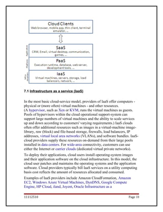 7.1 Infrastructure as a service (IaaS)
In the most basic cloud-service model, providers of IaaS offer computers -
physical or (more often) virtual machines - and other resources.
(A hypervisor, such as Xen or KVM, runs the virtual machines as guests.
Pools of hypervisors within the cloud operational support-system can
support large numbers of virtual machines and the ability to scale services
up and down according to customers' varying requirements.) IaaS clouds
often offer additional resources such as images in a virtual-machine image-
library, raw (block) and file-based storage, firewalls, load balancers, IP
addresses, virtual local area networks (VLANs), and software bundles. IaaS-
cloud providers supply these resources on-demand from their large pools
installed in data centers. For wide-area connectivity, customers can use
either the Internet or carrier clouds (dedicated virtual private networks).
To deploy their applications, cloud users install operating-system images
and their application software on the cloud infrastructure. In this model, the
cloud user patches and maintains the operating systems and the application
software. Cloud providers typically bill IaaS services on a utility computing
basis cost reflects the amount of resources allocated and consumed.
Examples of IaaS providers include Amazon CloudFormation, Amazon
EC2, Windows Azure Virtual Machines, DynDNS, Google Compute
Engine, HP Cloud, iland, Joyent, Oracle Infrastructure as a
11112510 Page 10
 