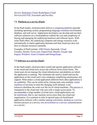 Service, Rackspace Cloud, ReadySpace Cloud
Services,SAVVIS, Terremark and NaviSite.
7.2 Platform as a service (PaaS)
In the PaaS model, cloud providers deliver a computing platform typically
including operating system, programming language execution environment,
database, and web server. Application developers can develop and run their
software solutions on a cloud platform without the cost and complexity of
buying and managing the underlying hardware and software layers. With
some PaaS offers, the underlying computer and storage resources scale
automatically to match application demand such that cloud user does not
have to allocate resources manually.
Examples of PaaS include: AWS Elastic Beanstalk, Cloud
Foundry, Heroku, Force.com, EngineYard, Mendix, Google App
Engine, Windows Azure Compute and OrangeScape.
7.3 Software as a service (SaaS)
In the SaaS model, cloud providers install and operate application software
in the cloud and cloud users access the software from cloud clients. The
cloud users do not manage the cloud infrastructure and platform on which
the application is running. This eliminates the need to install and run the
application on the cloud user's own computers simplifying maintenance and
support. What makes a cloud application different from other applications is
its scalability. This can be achieved by cloning tasks onto multiple virtual
machines at run-time to meet the changing work demand. Load
balancers distribute the work over the set of virtual machines. This process is
transparent to the cloud user who sees only a single access point. To
accommodate a large number of cloud users, cloud applications can
be multitenant, that is, any machine serves more than one cloud user
organization. It is common to refer to special types of cloud based
application software with a similar naming convention: desktop as a service,
business process as a service, test environment as a service, communication
as a service.
11112510 Page 11
 