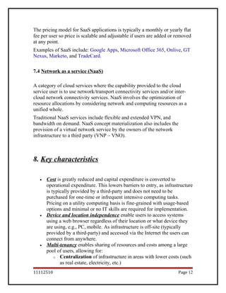 The pricing model for SaaS applications is typically a monthly or yearly flat
fee per user so price is scalable and adjustable if users are added or removed
at any point.
Examples of SaaS include: Google Apps, Microsoft Office 365, Onlive, GT
Nexus, Marketo, and TradeCard.
7.4 Network as a service (NaaS)
A category of cloud services where the capability provided to the cloud
service user is to use network/transport connectivity services and/or inter-
cloud network connectivity services. NaaS involves the optimization of
resource allocations by considering network and computing resources as a
unified whole.
Traditional NaaS services include flexible and extended VPN, and
bandwidth on demand. NaaS concept materialization also includes the
provision of a virtual network service by the owners of the network
infrastructure to a third party (VNP – VNO).
8. Key characteristics
• Cost is greatly reduced and capital expenditure is converted to
operational expenditure. This lowers barriers to entry, as infrastructure
is typically provided by a third-party and does not need to be
purchased for one-time or infrequent intensive computing tasks.
Pricing on a utility computing basis is fine-grained with usage-based
options and minimal or no IT skills are required for implementation.
• Device and location independence enable users to access systems
using a web browser regardless of their location or what device they
are using, e.g., PC, mobile. As infrastructure is off-site (typically
provided by a third-party) and accessed via the Internet the users can
connect from anywhere.
• Multi-tenancy enables sharing of resources and costs among a large
pool of users, allowing for:
o Centralization of infrastructure in areas with lower costs (such
as real estate, electricity, etc.)
11112510 Page 12
 