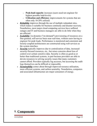 o Peak-load capacity increases (users need not engineer for
highest possible load-levels)
o Utilization and efficiency improvements for systems that are
often only 10-20% utilized.
• Reliability improves through the use of multiple redundant sites,
which makes it suitable for business continuity and disaster recovery.
Nonetheless, most major cloud computing services have suffered
outages and IT and business managers are able to do little when they
are affected.
• Scalability via dynamic ("on-demand") provisioning of resources on a
fine-grained, self-service basis near real-time, without users having to
engineer for peak loads. Performance is monitored and consistent and
loosely-coupled architectures are constructed using web services as
the system interface.
• Security typically improves due to centralization of data, increased
security-focused resources, etc., but raises concerns about loss of
control over certain sensitive data. Security is often as good as or
better than traditional systems, in part because providers are able to
devote resources to solving security issues that many customers
cannot afford. Providers typically log accesses, but accessing the audit
logs themselves can be difficult or impossible.
• Sustainability comes about through improved resource utilization,
more efficient systems, and carbon neutrality. Nonetheless, computers
and associated infrastructure are major consumers of energy.
9. Components
11112510 Page 13
 