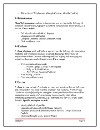 • Thick client / Web browser (Google Chrome, Mozilla Firefox)
9.3 Infrastructure
Cloud infrastructure, such as Infrastructure as a service, is the delivery of
computer infrastructure, typically a platform virtualization environment, as a
service. For example:
• Full virtualization (GoGrid, Skytap)
• Management (RightScale)
• Compute (Amazon Elastic Compute Cloud)
• Platform (Force.com)
9.4 Platform
A cloud platform, such as Platform as a service, the delivery of a computing
platform, and/or solution stack as a service, facilitates deployment of
applications without the cost and complexity of buying and managing the
underlying hardware and software layers. For example:
• Web application frameworks
o Python Django (Google App Engine)
o Ruby on Rails (Heroku)
o .NET (Azure Services Platform)
• Web hosting (Mosso)
• Proprietary (Force.com)
9.5 Service
A cloud service includes "products, services and solutions that are delivered
and consumed in real-time over the Internet". For example, Web Services
("software system[s] designed to support interoperable machine-to-machine
interaction over a network") which may be accessed by other cloud
computing components, software, e.g., Software plus service, or end users
directly. Specific examples include:
• Identity (OAuth, OpenID)
• Integration (Amazon Simple Queue Service)
• Payments (Amazon Flexible Payments Service, Google Checkout,
PayPal)
• Mapping (Google Maps, Yahoo! Maps)
11112510 Page 16
 