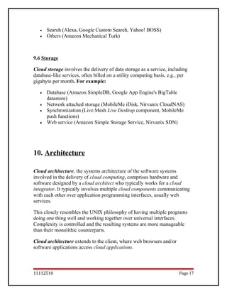 • Search (Alexa, Google Custom Search, Yahoo! BOSS)
• Others (Amazon Mechanical Turk)
9.6 Storage
Cloud storage involves the delivery of data storage as a service, including
database-like services, often billed on a utility computing basis, e.g., per
gigabyte per month. For example:
• Database (Amazon SimpleDB, Google App Engine's BigTable
datastore)
• Network attached storage (MobileMe iDisk, Nirvanix CloudNAS)
• Synchronization (Live Mesh Live Desktop component, MobileMe
push functions)
• Web service (Amazon Simple Storage Service, Nirvanix SDN)
10. Architecture
Cloud architecture, the systems architecture of the software systems
involved in the delivery of cloud computing, comprises hardware and
software designed by a cloud architect who typically works for a cloud
integrator. It typically involves multiple cloud components communicating
with each other over application programming interfaces, usually web
services.
This closely resembles the UNIX philosophy of having multiple programs
doing one thing well and working together over universal interfaces.
Complexity is controlled and the resulting systems are more manageable
than their monolithic counterparts.
Cloud architecture extends to the client, where web browsers and/or
software applications access cloud applications.
11112510 Page 17
 