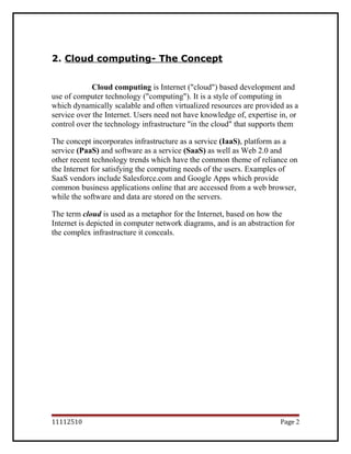 2. Cloud computing- The Concept
Cloud computing is Internet ("cloud") based development and
use of computer technology ("computing"). It is a style of computing in
which dynamically scalable and often virtualized resources are provided as a
service over the Internet. Users need not have knowledge of, expertise in, or
control over the technology infrastructure "in the cloud" that supports them.
The concept incorporates infrastructure as a service (IaaS), platform as a
service (PaaS) and software as a service (SaaS) as well as Web 2.0 and
other recent technology trends which have the common theme of reliance on
the Internet for satisfying the computing needs of the users. Examples of
SaaS vendors include Salesforce.com and Google Apps which provide
common business applications online that are accessed from a web browser,
while the software and data are stored on the servers.
The term cloud is used as a metaphor for the Internet, based on how the
Internet is depicted in computer network diagrams, and is an abstraction for
the complex infrastructure it conceals.
11112510 Page 2
 