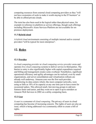computing resources from external cloud computing providers as they "will
not have economies of scale to make it worth staying in the IT business" or
be able to afford private clouds.
The term has also been used in the logical rather than physical sense, for
example in reference to platform as service offerings, though such offerings
including Microsoft's Azure Services Platform are not available for on-
premises deployment.
11.3 Hybrid cloud
A hybrid cloud environment consisting of multiple internal and/or external
providers"will be typical for most enterprises".
12. Roles
12.1 Provider
A cloud computing provider or cloud computing service provider owns and
operates live cloud computing systems to deliver service to third parties. The
barrier to entry is also significantly higher with capital expenditure required
and billing and management creates some overhead. Nonetheless, significant
operational efficiency and agility advantages can be realized, even by small
organizations, and server consolidation and virtualization rollouts are
already well underway. Amazon.com was the first such provider,
modernizing its data centers which, like most computer networks, were
using as little as 10% of its capacity at any one time just to leave room for
occasional spikes. This allowed small, fast-moving groups to add new
features faster and easier, and they went on to open it up to outsiders as
Amazon Web Services in 2002 on a utility computing basis.
12.2 User
A user is a consumer of cloud computing. The privacy of users in cloud
computing has become of increasing concern. The rights of users are also an
issue, which is being addressed via a community effort to create a bill of
rights.
11112510 Page 20
 