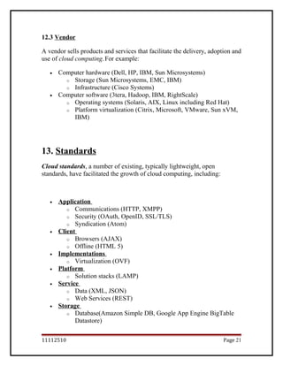 12.3 Vendor
A vendor sells products and services that facilitate the delivery, adoption and
use of cloud computing.For example:
• Computer hardware (Dell, HP, IBM, Sun Microsystems)
o Storage (Sun Microsystems, EMC, IBM)
o Infrastructure (Cisco Systems)
• Computer software (3tera, Hadoop, IBM, RightScale)
o Operating systems (Solaris, AIX, Linux including Red Hat)
o Platform virtualization (Citrix, Microsoft, VMware, Sun xVM,
IBM)
13. Standards
Cloud standards, a number of existing, typically lightweight, open
standards, have facilitated the growth of cloud computing, including:
• Application
o Communications (HTTP, XMPP)
o Security (OAuth, OpenID, SSL/TLS)
o Syndication (Atom)
• Client
o Browsers (AJAX)
o Offline (HTML 5)
• Implementations
o Virtualization (OVF)
• Platform
o Solution stacks (LAMP)
• Service
o Data (XML, JSON)
o Web Services (REST)
• Storage
o Database(Amazon Simple DB, Google App Engine BigTable
Datastore)
11112510 Page 21
 