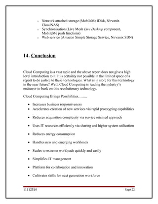 o Network attached storage (MobileMe iDisk, Nirvanix
CloudNAS)
o Synchronization (Live Mesh Live Desktop component,
MobileMe push functions)
o Web service (Amazon Simple Storage Service, Nirvanix SDN)
14. Conclusion
Cloud Computing is a vast topic and the above report does not give a high
level introduction to it. It is certainly not possible in the limited space of a
report to do justice to these technologies. What is in store for this technology
in the near future? Well, Cloud Computing is leading the industry’s
endeavor to bank on this revolutionary technology.
Cloud Computing Brings Possibilities……..
• Increases business responsiveness
• Accelerates creation of new services via rapid prototyping capabilities
• Reduces acquisition complexity via service oriented approach
• Uses IT resources efficiently via sharing and higher system utilization
• Reduces energy consumption
• Handles new and emerging workloads
• Scales to extreme workloads quickly and easily
• Simplifies IT management
• Platform for collaboration and innovation
• Cultivates skills for next generation workforce
11112510 Page 22
 