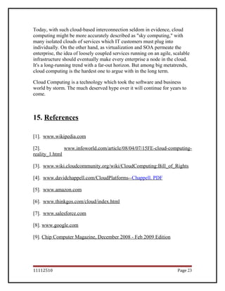 Today, with such cloud-based interconnection seldom in evidence, cloud
computing might be more accurately described as "sky computing," with
many isolated clouds of services which IT customers must plug into
individually. On the other hand, as virtualization and SOA permeate the
enterprise, the idea of loosely coupled services running on an agile, scalable
infrastructure should eventually make every enterprise a node in the cloud.
It's a long-running trend with a far-out horizon. But among big metatrends,
cloud computing is the hardest one to argue with in the long term.
Cloud Computing is a technology which took the software and business
world by storm. The much deserved hype over it will continue for years to
come.
15. References
[1]. www.wikipedia.com
[2]. www.infoworld.com/article/08/04/07/15FE-cloud-computing-
reality_1.html
[3]. www.wiki.cloudcommunity.org/wiki/CloudComputing:Bill_of_Rights
[4]. www.davidchappell.com/CloudPlatforms--Chappell. PDF
[5]. www.amazon.com
[6]. www.thinkgos.com/cloud/index.html
[7]. www.salesforce.com
[8]. www.google.com
[9]. Chip Computer Magazine, December 2008 - Feb 2009 Edition
11112510 Page 23
 