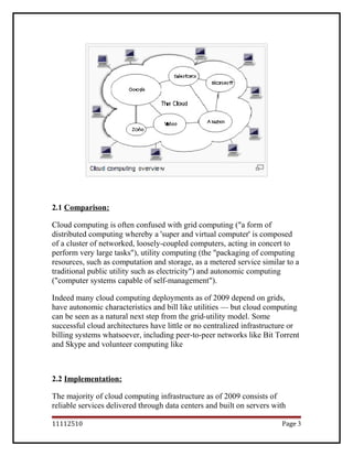 2.1 Comparison:
Cloud computing is often confused with grid computing ("a form of
distributed computing whereby a 'super and virtual computer' is composed
of a cluster of networked, loosely-coupled computers, acting in concert to
perform very large tasks"), utility computing (the "packaging of computing
resources, such as computation and storage, as a metered service similar to a
traditional public utility such as electricity") and autonomic computing
("computer systems capable of self-management").
Indeed many cloud computing deployments as of 2009 depend on grids,
have autonomic characteristics and bill like utilities — but cloud computing
can be seen as a natural next step from the grid-utility model. Some
successful cloud architectures have little or no centralized infrastructure or
billing systems whatsoever, including peer-to-peer networks like Bit Torrent
and Skype and volunteer computing like
2.2 Implementation:
The majority of cloud computing infrastructure as of 2009 consists of
reliable services delivered through data centers and built on servers with
11112510 Page 3
 