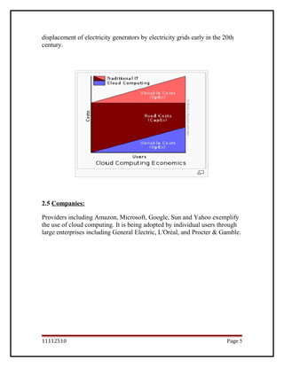 displacement of electricity generators by electricity grids early in the 20th
century.
2.5 Companies:
Providers including Amazon, Microsoft, Google, Sun and Yahoo exemplify
the use of cloud computing. It is being adopted by individual users through
large enterprises including General Electric, L'Oréal, and Procter & Gamble.
11112510 Page 5
 