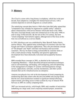 3. History
The Cloud is a term with a long history in telephony, which has in the past
decade, been adopted as a metaphor for internet based services, with a
common depiction in network diagrams as a cloud outline.
The underlying concept dates back to 1960 when John McCarthy opined that
"computation may someday be organized as a public utility"; indeed it
shares characteristics with service bureaus which date back to the 1960s.
The term cloud had already come into commercial use in the early 1990s to
refer to large ATM networks. By the turn of the 21st century, the term
"cloud computing" had started to appear, although most of the focus at this
time was on Software as a service (SaaS).
In 1999, Salesforce.com was established by Marc Benioff, Parker Harris,
and his fellows. They applied many technologies of consumer web sites like
Google and Yahoo! to business applications. They also provided the concept
of "On demand" and "SaaS" with their real business and successful
customers. The key for SaaS is being customizable by customer alone or
with a small amount of help. Flexibility and speed for application
development have been drastically welcomed and accepted by business
users.
IBM extended these concepts in 2001, as detailed in the Autonomic
Computing Manifesto -- which described advanced automation techniques
such as self-monitoring, self-healing, self-configuring, and self-optimizing
in the management of complex IT systems with heterogeneous storage,
servers, applications, networks, security mechanisms, and other system
elements that can be virtualized across an enterprise.
Amazon.com played a key role in the development of cloud computing by
modernizing their data centers after the dot-com bubble and, having found
that the new cloud architecture resulted in significant internal efficiency
improvements, providing access to their systems by way of Amazon Web
Services in 2005 on a utility computing basis.
2007 saw increased activity, with Google, IBM, and a number of universities
embarking on a large scale cloud computing research project, around the
11112510 Page 6
 