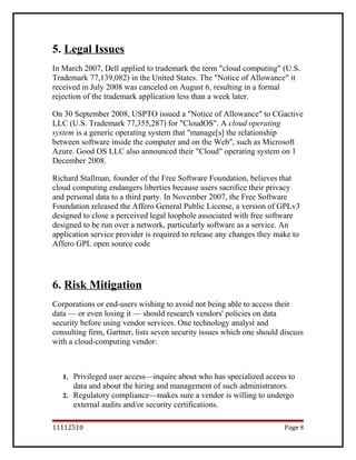 5. Legal Issues
In March 2007, Dell applied to trademark the term "cloud computing" (U.S.
Trademark 77,139,082) in the United States. The "Notice of Allowance" it
received in July 2008 was canceled on August 6, resulting in a formal
rejection of the trademark application less than a week later.
On 30 September 2008, USPTO issued a "Notice of Allowance" to CGactive
LLC (U.S. Trademark 77,355,287) for "CloudOS". A cloud operating
system is a generic operating system that "manage[s] the relationship
between software inside the computer and on the Web", such as Microsoft
Azure. Good OS LLC also announced their "Cloud" operating system on 1
December 2008.
Richard Stallman, founder of the Free Software Foundation, believes that
cloud computing endangers liberties because users sacrifice their privacy
and personal data to a third party. In November 2007, the Free Software
Foundation released the Affero General Public License, a version of GPLv3
designed to close a perceived legal loophole associated with free software
designed to be run over a network, particularly software as a service. An
application service provider is required to release any changes they make to
Affero GPL open source code
6. Risk Mitigation
Corporations or end-users wishing to avoid not being able to access their
data — or even losing it — should research vendors' policies on data
security before using vendor services. One technology analyst and
consulting firm, Gartner, lists seven security issues which one should discuss
with a cloud-computing vendor:
1. Privileged user access—inquire about who has specialized access to
data and about the hiring and management of such administrators.
2. Regulatory compliance—makes sure a vendor is willing to undergo
external audits and/or security certifications.
11112510 Page 8
 