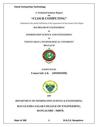Cloud Computing Technology


                        A Technical Seminar Report
                                    on
                   “CLOUD COMPUTING”
     Submitted in the partial fulfillment of the requirement for the award of the Degree

                      BACHELOR OF ENGINEERING
                                         in
            INFORMATION SCIENCE AND ENGINEERING
                                         of
          VISVESVARAYA TECHNOLOGICAL UNIVERSITY
                                   BELGAUM




                                 SUBMITTED BY

                   Usman Sait A.K.             [1DS05IS058]




                                        2009

 DEPARTMENT OF INFORMATION SCIENCE & ENGINEERING.

  DAYANANDA SAGAR COLLEGE OF ENGINEERING,
                          BANGALORE - 560078.


Dept of ISE                              1                   D.S.C.E, Bangalore
 