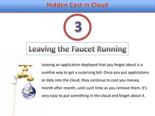 Hidden Cost in CloudLeaving the Faucet Running3Leaving an application deployed that you forgot about is a surefire way to get a surprising bill. Once you put applications or data into the cloud, they continue to cost you money, month after month, until such time as you remove them. It’s very easy to put something in the cloud and forget about it.