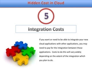 Hidden Cost in CloudIntegration Costs5If you want or need to be able to integrate your new cloud applications with other applications, you may need to pay for the integration between those applications.  Costs to do this will vary widely depending on the extent of the integration which you plan to do.