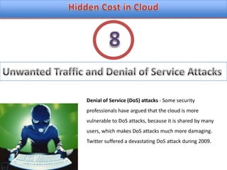 Hidden Cost in CloudUnwanted Traffic and Denial of Service Attacks8Denial of Service (DoS) attacks - Some security professionals have argued that the cloud is morevulnerable to DoS attacks, because it is shared by many users, which makes DoS attacks much more damaging.Twitter suffered a devastating DoS attack during 2009.