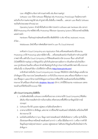 2


          User: หรือผู้ใช้งาน ต้องการทํางานอย่างหนึ่ง เช่น ต้องการแต่งรูป
          Software: User ก็เปิด Software ที่ใช้แต่งรูป เช่น Photoshop, PhotoScape ก็จะมีสามารถทํา
อะไรเกี่ยวกับการแต่งภาพรูปได้ เช่น ทํารูปสว่างขึ้น สีเข้มขึ้น ภาพคมขึ้น … และเวลา user สั่งอะไร Software
จะเป็นตัวประมวลผล (คํานวณ) เอง
          Operating System: ทําหน้าที่เป็นตัวกลางจัดการระหว่าง software และ hardware เช่น เวลาเรา
สั่งให้ Photoshop ทําภาพให้สว่างขึ้น Photoshop ก็ต้องบอก Operating Systems ให้ไปบอกหน้าจอให้เพิ่ม
แสงสว่างหน้า
          Hardware: ชิ้นส่วนอุปกรณ์คอมพิวเตอร์ที่เราสัมผัสได้จริง ๆ เช่น หน้าจอ, keyboard, mouse,
ลําโพง …
          Middleware: มีหน้าที่ในการติดต่อสื่อสารระหว่าง user กับ Cloud (Internet)

          ยกตัวอย่าง Cloud Computing แบบ Application ก็เช่น เครื่องคอมพิวเตอร์เรามีโปรแกรม
Photoshop เราใช้ Photoshop แต่งภาพให้สว่างขึ้น … เครื่องคอมพิวเตอร์เราก็จะต้องทําการคํานวณทําให้
ภาพสว่างขึ้น แต่ถ้าเป็น Cloud Computing เราก็ใช้คอมพิวเตอร์เราเปิด browser ขึ้นมา แล้วเข้าไปที่
เว็บไซต์ที่ให้บริการแต่งรูป เราก็ส่งรูปเข้าไป แล้วก็ปรับแต่งตามความต้องการ ปรับเสร็จทางเว็บก็จะให้เรา
save รูปกลับลงมาในเครื่อง เครื่องเราทําหน้าที่แค่ส่งรูปกับรับรูป ส่วนการปรับแต่งให้ภาพสว่างขึ้น Internet
(หรือเว็บนั้น ๆ) เป็นคนทําให้เรา (เว็บที่ให้บริการนี้ก็เช่น http://www.picnik.com)
          ยกอีกตัวอย่างหนึ่งเป็น Cloud Computing แบบ Storage ก็คือให้บริการจัดเก็บข้อมูล แทนที่เราจะ
เก็บข้อมูลเราไว้ใน Hard disk ในคอมพิวเตอร์เรา เราก็เก็บไว้บน Internet แทน เครื่องเราก็ไม่ต้องการ Hard
disk ที่ใหญ่มาก และเราก็สามารถเข้าถึงข้อมูลเราเวลาไหนจากที่ไหนก็ได้ คอมพิวเตอร์เครื่องไหนก็ได้ที่ต่อ
Internet ได้ แค่นั้นเอง (ตัวอย่างเช่น dropbox, Box.net บริการ 2 ตัวนี้ใช้โปรแกรม middleware เฉพาะ
ของเค้าเองก็ได้หรือจะใช้ browser ก็ได้)

แล้ว Cloud Computing มันดียังไง
    1. เราไม่ต้องเสียเงินซื้อ software มาลงที่เครื่องเราเอง เราสามารถใช้ Cloud Computing ได้ไม่ต้อง
       เสียเงิน หรืออาจจะเสียค่าบริการเป็นรายเดือน หรือตามขนาดพื้นที่ที่เราเอาข้อมูลไปใส่ (กรณี
       storage)
    2. Software ที่เราใช้ update อยู่เสมอ เราไม่ต้องเป็นคนจัดการ
    3. เราสามารถใช้บริการ (ดึงข้อมูล, แต่งภาพ) จากที่ไหนก็ได้ คอมพิวเตอร์ (หรือมือถือ) เครื่องไหนก็ได้ที่
       ต่อ Internet ได้
    4. มองในอีกแง่หนึ่งเป็นการ Sync ข้อมูล ระหว่างคอมพิวเตอร์ หรือมือถือหลาย ๆ เครื่อง ทุกวันนี้เป็น
       เรื่องธรรมดาที่คนเราหนึ่งคนมี คอมพิวเตอร์ มากกว่า 1 เครื่อง มีมือถือมากกว่า 1 เครื่อง การทําให้
       ข้อมูลในอุปกรณ์ทุกอย่างของเรา update อยู่ตลอดเวลา ไม่สับสนว่าข้อมูลในเครื่องไหนใหม่กว่ากัน
       สําคัญมาก
Created by Surin Surarattanakorn         C:UsersSurinDropboxnetworkcloud computingCloud Computing & Dropbox.doc
 