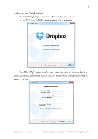 7


การเชื่อม Dropbox กับบัญชี Dropbox
        1. หากยังไม่มีบัญชี Dropbox ให้คลิก I don’t have a Dropbox account
        2. หากมีบัญชี Dropbox ให้คลิก I already have a Dropbox account




       ในกรณีที่ยังไม่มีบัญชี Dropbox และคลิก I don’t have a Dropbox account จะมาที่หน้าต่าง
Create your Dropbox ให้กรอกชื่อ, อีเมล์และ Password พร้อมทังคลิกเครื่องหมายถูกเงื่อนไขการใช้งาน
                                                             ้
Terms of Service




Created by Surin Surarattanakorn     C:UsersSurinDropboxnetworkcloud computingCloud Computing & Dropbox.doc
 