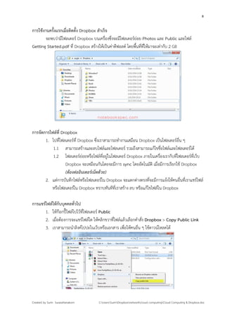 8


การใช้งานครังแรกเมื่อติดตั้ง Dropbox สําเร็จ
            ้
        จะพบว่ามีโฟลเดอร์ Dropbox บนเครื่องซึ่งจะมีโฟลเดอร์ย่อย Photos และ Public และไฟล์
Getting Started.pdf ที่ Dropbox สร้างให้เป็นค่าดีฟอลต์ โดยพื้นที่ที่ให้มาจะเท่ากับ 2 GB




การจัดการไฟล์ที่ Dropbox
       1. ไปที่โฟลเดอร์ที่ Dropbox ซึงเราสามารถทํางานเสมือน Dropbox เป็นโฟลเดอร์อื่น ๆ
                                      ่
           1.1 สามารถสร้างและลบไฟล์และโฟลเดอร์ รวมถึงสามารถแก้ไขชื่อไฟล์และโฟลเดอร์ได้
           1.2 โฟลเดอร์ย่อยหรือไฟล์ที่อยู่ในโฟลเดอร์ Dropbox ภายในเครื่องเรากับที่โฟลเดอร์ที่เว็บ
                   Dropbox จะเหมือนกันโดยจะมีการ sync โดยอัตโนมัติ เมื่อมีการเรียกใช้ Dropbox
                   (ต้องต่ออินเตอร์เน็ตด้วย)
       2. แต่การบันทึกไฟล์หรือโฟลเดอร์ใน Dropbox จะแตกต่างตรงที่จะมีการแจ้งให้คนอื่นที่เราแชร์ไฟล์
          หรือโฟลเดอร์ใน Dropbox ทราบทันทีที่เราสร้าง ลบ หรือแก้ไขไฟล์ใน Dropbox

การแชร์ไฟล์ให้กับบุคคลทั่วไป
       1. ให้ก๊อกปี๊ไฟล์ไปไว้ที่โฟลเดอร์ Public
       2. เมื่อต้องการจะแชร์ไฟล์ใด ให้คลิกขวาที่ไฟล์แล้วเลือกคําสั่ง Dropbox > Copy Public Link
       3. เราสามารถนําลิงค์ไปปะในเว็บหรือเอกสาร เพื่อให้คนอื่น ๆ ใช้ดาวน์โหลดได้




Created by Surin Surarattanakorn      C:UsersSurinDropboxnetworkcloud computingCloud Computing & Dropbox.doc
 