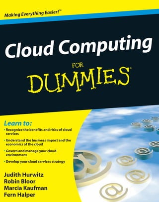 ™
                g Easier!
Making Everythin




Cloud Computing


Learn to:
• Recognize the benefits and risks of cloud
  services
• Understand the business impact and the
  economics of the cloud
• Govern and manage your cloud
  environment
• Develop your cloud services strategy


Judith Hurwitz
Robin Bloor
Marcia Kaufman
Fern Halper
 