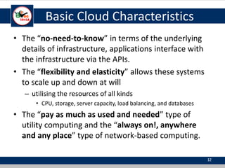 Basic Cloud Characteristics
• The “no-need-to-know” in terms of the underlying
details of infrastructure, applications interface with
the infrastructure via the APIs.
• The “flexibility and elasticity” allows these systems
to scale up and down at will
– utilising the resources of all kinds
• CPU, storage, server capacity, load balancing, and databases
• The “pay as much as used and needed” type of
utility computing and the “always on!, anywhere
and any place” type of network-based computing.
12
 