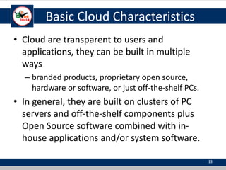 Basic Cloud Characteristics
• Cloud are transparent to users and
applications, they can be built in multiple
ways
– branded products, proprietary open source,
hardware or software, or just off-the-shelf PCs.
• In general, they are built on clusters of PC
servers and off-the-shelf components plus
Open Source software combined with in-
house applications and/or system software.
13
 