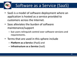 Software as a Service (SaaS)
• SaaS is a model of software deployment where an
application is hosted as a service provided to
customers across the Internet.
• Saas alleviates the burden of software
maintenance/support
– but users relinquish control over software versions and
requirements.
• Terms that are used in this sphere include
– Platform as a Service (PaaS) and
– Infrastructure as a Service (IaaS)
14
 