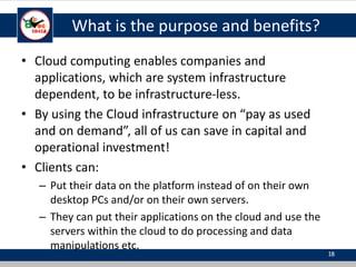 What is the purpose and benefits?
• Cloud computing enables companies and
applications, which are system infrastructure
dependent, to be infrastructure-less.
• By using the Cloud infrastructure on “pay as used
and on demand”, all of us can save in capital and
operational investment!
• Clients can:
– Put their data on the platform instead of on their own
desktop PCs and/or on their own servers.
– They can put their applications on the cloud and use the
servers within the cloud to do processing and data
manipulations etc.
18
 