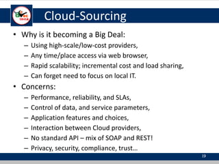Cloud-Sourcing
• Why is it becoming a Big Deal:
– Using high-scale/low-cost providers,
– Any time/place access via web browser,
– Rapid scalability; incremental cost and load sharing,
– Can forget need to focus on local IT.
• Concerns:
– Performance, reliability, and SLAs,
– Control of data, and service parameters,
– Application features and choices,
– Interaction between Cloud providers,
– No standard API – mix of SOAP and REST!
– Privacy, security, compliance, trust…
19
 