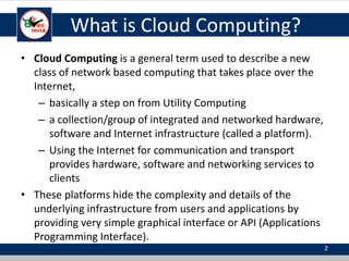 What is Cloud Computing?
• Cloud Computing is a general term used to describe a new
class of network based computing that takes place over the
Internet,
– basically a step on from Utility Computing
– a collection/group of integrated and networked hardware,
software and Internet infrastructure (called a platform).
– Using the Internet for communication and transport
provides hardware, software and networking services to
clients
• These platforms hide the complexity and details of the
underlying infrastructure from users and applications by
providing very simple graphical interface or API (Applications
Programming Interface).
2
 