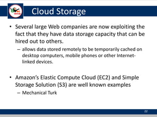 Cloud Storage
• Several large Web companies are now exploiting the
fact that they have data storage capacity that can be
hired out to others.
– allows data stored remotely to be temporarily cached on
desktop computers, mobile phones or other Internet-
linked devices.
• Amazon’s Elastic Compute Cloud (EC2) and Simple
Storage Solution (S3) are well known examples
– Mechanical Turk
22
 