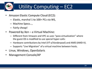 Utility Computing – EC2
• Amazon Elastic Compute Cloud (EC2):
– Elastic, marshal 1 to 100+ PCs via WS,
– Machine Specs…,
– Fairly cheap!
• Powered by Xen – a Virtual Machine:
– Different from Vmware and VPC as uses “para-virtualization” where
the guest OS is modified to use special hyper-calls:
– Hardware contributions by Intel (VT-x/Vanderpool) and AMD (AMD-V).
– Supports “Live Migration” of a virtual machine between hosts.
• Linux, Windows, OpenSolaris
• Management Console/AP
24
 
