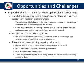 Opportunities and Challenges
• In parallel there has been backlash against cloud computing:
– Use of cloud computing means dependence on others and that could
possibly limit flexibility and innovation:
• The others are likely become the bigger Internet companies like Google
and IBM, who may monopolise the market.
• Some argue that this use of supercomputers is a return to the time of
mainframe computing that the PC was a reaction against.
– Security could prove to be a big issue:
• It is still unclear how safe out-sourced data is and when using these
services ownership of data is not always clear.
– There are also issues relating to policy and access:
• If your data is stored abroad whose policy do you adhere to?
• What happens if the remote server goes down?
• How will you then access files?
• There have been cases of users being locked out of accounts and losing
access to data.
27
 