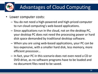 Advantages of Cloud Computing
• Lower computer costs:
– You do not need a high-powered and high-priced computer
to run cloud computing's web-based applications.
– Since applications run in the cloud, not on the desktop PC,
your desktop PC does not need the processing power or hard
disk space demanded by traditional desktop software.
– When you are using web-based applications, your PC can be
less expensive, with a smaller hard disk, less memory, more
efficient processor...
– In fact, your PC in this scenario does not even need a CD or
DVD drive, as no software programs have to be loaded and
no document files need to be saved.
28
 